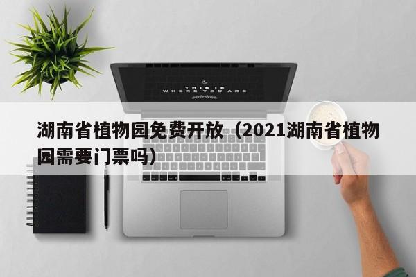 湖南省植物园免费开放（2021湖南省植物园需要门票吗）