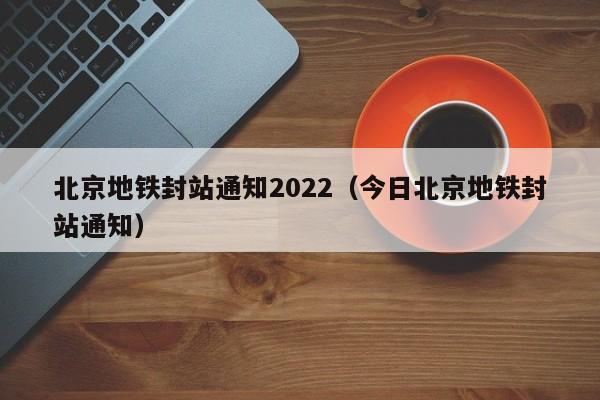北京地铁封站通知2022（今日北京地铁封站通知）